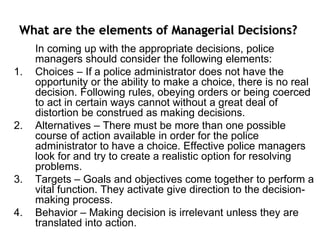What are the elements of Managerial Decisions?
In coming up with the appropriate decisions, police
managers should consider the following elements:
1. Choices – If a police administrator does not have the
opportunity or the ability to make a choice, there is no real
decision. Following rules, obeying orders or being coerced
to act in certain ways cannot without a great deal of
distortion be construed as making decisions.
2. Alternatives – There must be more than one possible
course of action available in order for the police
administrator to have a choice. Effective police managers
look for and try to create a realistic option for resolving
problems.
3. Targets – Goals and objectives come together to perform a
vital function. They activate give direction to the decision-
making process.
4. Behavior – Making decision is irrelevant unless they are
translated into action.
 