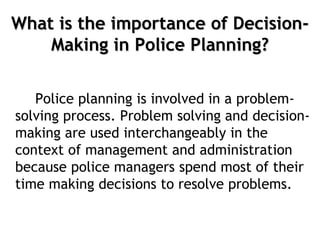 What is the importance of Decision-
Making in Police Planning?
Police planning is involved in a problem-
solving process. Problem solving and decision-
making are used interchangeably in the
context of management and administration
because police managers spend most of their
time making decisions to resolve problems.
 