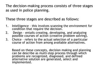 The decision-making process consists of three stages
as used in police planning.
These three stages are described as follows:
1. Intelligence – this involves scanning the environment for
condition that require the decision.
2. Design – entails creating, developing, and analyzing
possible courses of action (creative problem solving).
3. Choice – refers to the actual selection of a particular
course of action from among available alternatives.
Based on these concepts, decision making and planning
can be describe as multi-step process through which
problems are recognized, diagnosed, and defined
alternative solution are generated, select and
implemented.
 