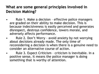 What are some general principles involved in
Decision Making?
• Rule 1. Make a decision – effective police managers
are graded on their ability to make decision. This is
because indecisiveness is easily perceived and generates
disrespect, destroys confidence, lowers morale, and
adversely affects performance.
• Rule 2. Don’t Worry – avoid anxiety by not worrying
about decisions already made. The only time of
reconsidering a decision is when there is a genuine need to
consider an alternative course of action.
• Rule 3. Expect Criticism – criticism is inevitable. In a
positive sense, it means the police manager is doing
something that is worthy of attention.
 
