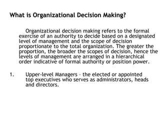 What is Organizational Decision Making?
Organizational decision making refers to the formal
exercise of an authority to decide based on a designated
level of management and the scope of decision
proportionate to the total organization. The greater the
proportion, the broader the scopes of decision, hence the
levels of management are arranged in a hierarchical
order indicative of formal authority or position power.
1. Upper-level Managers – the elected or appointed
top executives who serves as administrators, heads
and directors.
 