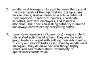 2. Middle-level Managers – located between the top and
the lower levels of the organization. Examples are
bureau chiefs, division heads who acts in behalf of
their superiors to interpret policies, coordinate
activities, motivate employees, and maintain
discipline. Their decision-making authority is limited
and always constrained by preexisting policy.
3. Lower-level Managers – (Supervisory) – responsible for
job related activities of others. They are the work
group leaders charged with getting their subordinates
to carry out specific tasks as set down by middle level
managers. They do make decision though highly
structured and related almost exclusively to
operational consideration.
 