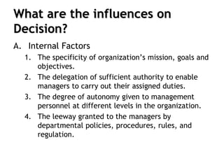 What are the influences on
Decision?
A. Internal Factors
1. The specificity of organization’s mission, goals and
objectives.
2. The delegation of sufficient authority to enable
managers to carry out their assigned duties.
3. The degree of autonomy given to management
personnel at different levels in the organization.
4. The leeway granted to the managers by
departmental policies, procedures, rules, and
regulation.
 