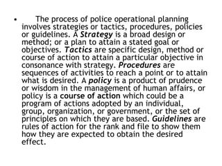 • The process of police operational planning
involves strategies or tactics, procedures, policies
or guidelines. A Strategy is a broad design or
method; or a plan to attain a stated goal or
objectives. Tactics are specific design, method or
course of action to attain a particular objective in
consonance with strategy. Procedures are
sequences of activities to reach a point or to attain
what is desired. A policy is a product of prudence
or wisdom in the management of human affairs, or
policy is a course of action which could be a
program of actions adopted by an individual,
group, organization, or government, or the set of
principles on which they are based. Guidelines are
rules of action for the rank and file to show them
how they are expected to obtain the desired
effect.
 