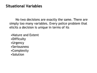 Situational Variables
No two decisions are exactly the same. There are
simply too many variables. Every police problem that
elicits a decision is unique in terms of its
•Nature and Extent
•Difficulty
•Urgency
•Seriousness
•Complexity
•Solution
 