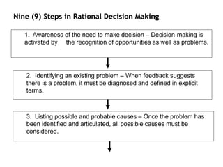 Nine (9) Steps in Rational Decision Making
1. Awareness of the need to make decision – Decision-making is
activated by the recognition of opportunities as well as problems.
2. Identifying an existing problem – When feedback suggests
there is a problem, it must be diagnosed and defined in explicit
terms.
3. Listing possible and probable causes – Once the problem has
been identified and articulated, all possible causes must be
considered.
 