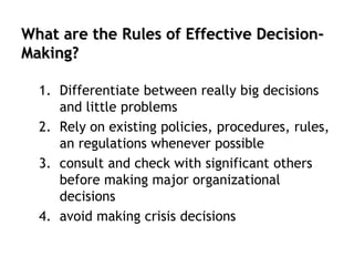 What are the Rules of Effective Decision-
Making?
1. Differentiate between really big decisions
and little problems
2. Rely on existing policies, procedures, rules,
an regulations whenever possible
3. consult and check with significant others
before making major organizational
decisions
4. avoid making crisis decisions
 