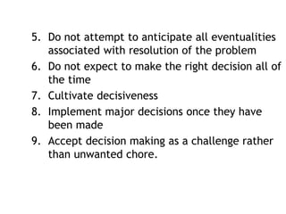 5. Do not attempt to anticipate all eventualities
associated with resolution of the problem
6. Do not expect to make the right decision all of
the time
7. Cultivate decisiveness
8. Implement major decisions once they have
been made
9. Accept decision making as a challenge rather
than unwanted chore.
 