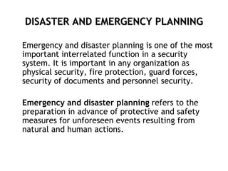 DISASTER AND EMERGENCY PLANNING
Emergency and disaster planning is one of the most
important interrelated function in a security
system. It is important in any organization as
physical security, fire protection, guard forces,
security of documents and personnel security.
Emergency and disaster planning refers to the
preparation in advance of protective and safety
measures for unforeseen events resulting from
natural and human actions.
 