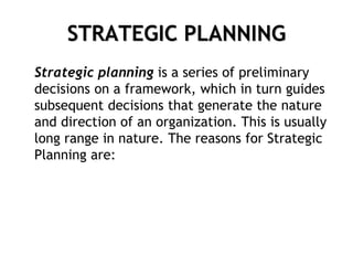 STRATEGIC PLANNING
Strategic planning is a series of preliminary
decisions on a framework, which in turn guides
subsequent decisions that generate the nature
and direction of an organization. This is usually
long range in nature. The reasons for Strategic
Planning are:
 
