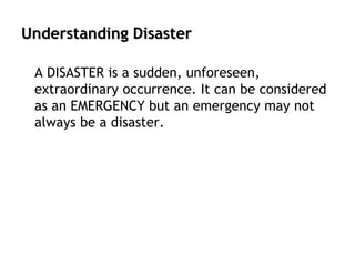 Understanding Disaster
A DISASTER is a sudden, unforeseen,
extraordinary occurrence. It can be considered
as an EMERGENCY but an emergency may not
always be a disaster.
 