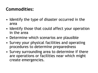 Commodities:
• Identify the type of disaster occurred in the
area
• Identify those that could affect your operation
in the area
• Determine which scenarios are plausible
• Survey your physical facilities and operating
procedures to determine preparedness
• Survey surrounding area to determine if there
are operations or facilities near which might
create emergencies.
 