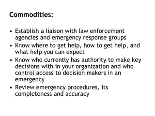Commodities:
• Establish a liaison with law enforcement
agencies and emergency response groups
• Know where to get help, how to get help, and
what help you can expect
• Know who currently has authority to make key
decisions with in your organization and who
control access to decision makers in an
emergency
• Review emergency procedures, its
completeness and accuracy
 