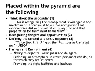 Placed within the pyramid are
the following
• Think about the unpopular (1)
This is recognizing the management’s willingness and
involvement. There must be a clear recognition that
emergencies distinct possibilities is anytime and that
preparation for them must begin NOW!
• Recognizing dangers and opportunities (2)
• Defining the control and crisis response (3)
“To do the right thing at the right season is a great
art” – AESOP
• Harness and Environment (4)
– Ability to organize, willingness and delegate
– Providing an atmosphere in which personnel can do job
for which they are selected
– Providing the right facilities and backups
 