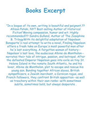 Books Excerpt
"In a league of its own...writing is beautiful and poignant.??
Allison Pataki, NYT Best-selling Author of Historical
Fiction"Moving compassion, humor and wit. Highly
recommended!?? Sandra Gulland, Author of The Josephine
B. TrilogyWith its delightful adaptation of Napoleon
Bonaparte's real attempt to write a novel, Finding Napoleon
offers a fresh take on Europe's most powerful man after
he's lost everything. A forgotten woman of history--
Napoleon's last love, the audacious Albine de Montholon--
narrates their tale of intrigue, passion, and betrayal. After
the defeated Emperor Napoleon goes into exile on tiny St.
Helena Island in the remote South Atlantic, he and his
lover, Albine de Montholon, plot to escape and rescue his
young son. Banding together African slaves, British
sympathizers, a Jewish merchant, a Corsican rogue, and
French followers, they confront British opposition--as well
as treachery within their own ranks--with sometimes
subtle, sometimes bold, but always desperate .
 