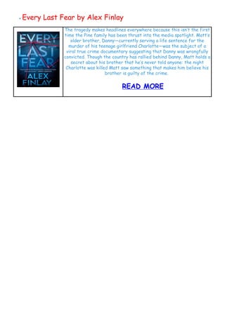 ● Every Last Fear by Alex Finlay
 
 
 
The tragedy makes headlines everywhere because this isn’t the first
time the Pine family has been thrust into the media spotlight. Matt’s
older brother, Danny—currently serving a life sentence for the
murder of his teenage girlfriend Charlotte—was the subject of a
viral true crime documentary suggesting that Danny was wrongfully
convicted. Though the country has rallied behind Danny, Matt holds a
secret about his brother that he’s never told anyone: the night
Charlotte was killed Matt saw something that makes him believe his
brother is guilty of the crime. 
READ MORE
 