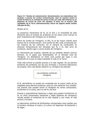 Figura V.7. Niveles de contaminación. Recientemente, las matemáticas han
ayudado a simular los niveles contaminantes. Aquí se muestra (sobre la
ciudad de México) la cantidad de partes de SO2 por cada 100 millones en un
diagrama de curvas de nivel. Por ejemplo, la línea con el número 100
(alrededor de la Torre Latinoamericana) marca los lugares donde existen
100 ppm de SO2.
Óxidos de N2
La presencia mayoritaria de N2 en el aire y la necesidad de este
elemento para la síntesis de proteínas en los seres vivos marcan la
gran importancia del nitrógeno en la biosfera.
Entre los óxidos de nitrógeno, el NO2 es el de mayor interés para
efectos de la contaminación. Una fuente de NO2 está constituida por
los motores de los vehículos. En la cámara de combustión se
alcanzan temperaturas tan elevadas que N2 y O2 (del aire) se
combinan, dando lugar a varios óxidos de nitrógeno.
Lo interesante por analizar, además de sus posibles efectos nocivos
directos, es el papel que desempeñan en el llamado ciclo de
nitrógeno. Un desbalance en dicho ciclo puede dar lugar a una
catástrofe en la que se haga imposible la vida en la Tierra.
Toda vida animal es posible gracias a la vida vegetal. De las plantas
tomamos las proteínas con las que animales y humanos fabricamos
las propias. Pero ¿de dónde obtienen su nitrógeno las plantas?
Las proteínas contienen
nitrógeno
El N2 atmosférico no puede ser empleado por la mayor parte de los
vegetales para fabricar proteínas, pues es una molécula muy estable.
Las plantas sólo pueden tomar el nitrógeno de varios compuestos,
existentes en el suelo, pero no del N2 del aire.
Gracias a pequeñísimas bacterias y algas que pueden transformar el
N2 en otros compuestos (bacterias y algas fijadoras de nitrógeno)
resulta posible la existencia de la vida vegetal y, por ende, la vida
animal y humana.
La fabricación artificial de fertilizantes nitrogenados hace posible que
el hombre nitrifique el suelo y lo cultive sin depender de bacterias y
de algas.
 