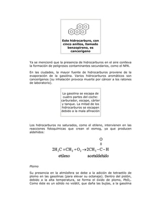 Este hidrocarburo, con
cinco anillos, llamado
benzopireno, es
cancerígeno
Ya se mencionó que la presencia de hidrocarburos en el aire conlleva
la formación de peligrosos contaminantes secundarios, como el NPA.
En las ciudades, la mayor fuente de hidrocarburos proviene de la
evaporación de la gasolina. Varios hidrocarburos aromáticos son
cancerígenos (su inhalación provoca muerte por cáncer a los ratones
de laboratorio).
La gasolina se escapa de
cuatro partes del coche:
carburador, escape, cárter
y tanque. La mitad de los
hidrocarburos se escapan
debido a la mala afinación
Los hidrocarburos no saturados, como el etileno, intervienen en las
reacciones fotoquímicas que crean el esmog, ya que producen
aldehídos:
Plomo
Su presencia en la atmósfera se debe a la adición de tetraetilo de
plomo en las gasolinas (para elevar su octanaje). Dentro del pistón,
debido a la alta temperatura, se forma el óxido de plomo, PbO2.
Como éste es un sólido no volátil, que daña las bujías, a la gasolina
 
