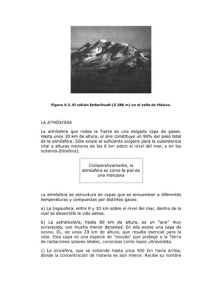 Figura V.2. El volcán Iztlacíhuatl (5 286 m) en el valle de México.
LA ATMÓSFERA
La atmósfera que rodea la Tierra es una delgada capa de gases.
Hasta unos 30 km de altura, el aire constituye un 99% del peso total
de la atmósfera. Sólo existe el suficiente oxígeno para la subsistencia
vital a alturas menores de los 6 km sobre el nivel del mar, y en los
océanos (biosfera).
Comparativamente, la
atmósfera es como la piel de
una manzana
La atmósfera se estructura en capas que se encuentran a diferentes
temperaturas y compuestas por distintos gases:
a) La troposfera, entre 0 y 10 km sobre el nivel del mar, dentro de la
cual se desarrolla la vida aérea.
b) La estratosfera, hasta 80 km de altura, es un "aire" muy
enrarecido, con mucha menor densidad. En ella existe una capa de
ozono, O3, de unos 20 km de altura, que resulta esencial para la
vida. Esta capa es una especie de "escudo" que protege a la Tierra
de radiaciones solares letales, conocidas como rayos ultravioleta.
c) La ionosfera, que se extiende hasta unos 500 km hacia arriba,
donde la concentración de materia es aún menor. Recibe su nombre
 
