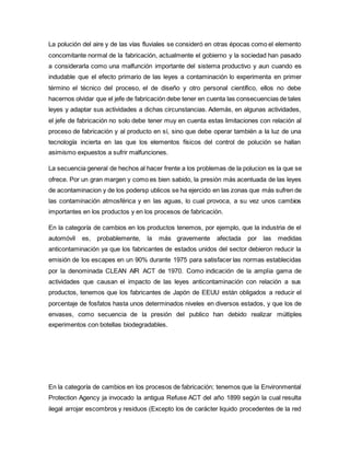 La polución del aire y de las vías fluviales se consideró en otras épocas como el elemento
concomitante normal de la fabricación, actualmente el gobierno y la sociedad han pasado
a considerarla como una malfunción importante del sistema productivo y aun cuando es
indudable que el efecto primario de las leyes a contaminación lo experimenta en primer
término el técnico del proceso, el de diseño y otro personal científico, ellos no debe
hacernos olvidar que el jefe de fabricación debe tener en cuenta las consecuencias de tales
leyes y adaptar sus actividades a dichas circunstancias. Además, en algunas actividades,
el jefe de fabricación no solo debe tener muy en cuenta estas limitaciones con relación al
proceso de fabricación y al producto en sí, sino que debe operar también a la luz de una
tecnología incierta en las que los elementos físicos del control de polución se hallan
asimismo expuestos a sufrir malfunciones.
La secuencia general de hechos al hacer frente a los problemas de la polucion es la que se
ofrece. Por un gran margen y como es bien sabido, la presión más acentuada de las leyes
de acontaminacion y de los podersp ublicos se ha ejercido en las zonas que más sufren de
las contaminación atmosférica y en las aguas, lo cual provoca, a su vez unos cambios
importantes en los productos y en los procesos de fabricación.
En la categoría de cambios en los productos tenemos, por ejemplo, que la industria de el
automóvil es, probablemente, la más gravemente afectada por las medidas
anticontaminación ya que los fabricantes de estados unidos del sector debieron reducir la
emisión de los escapes en un 90% durante 1975 para satisfacer las normas establecidas
por la denominada CLEAN AIR ACT de 1970. Como indicación de la amplia gama de
actividades que causan el impacto de las leyes anticontaminación con relación a sus
productos, tenemos que los fabricantes de Japón de EEUU están obligados a reducir el
porcentaje de fosfatos hasta unos determinados niveles en diversos estados, y que los de
envases, como secuencia de la presión del publico han debido realizar múltiples
experimentos con botellas biodegradables.
En la categoría de cambios en los procesos de fabricación; tenemos que la Environmental
Protection Agency ja invocado la antigua Refuse ACT del año 1899 según la cual resulta
ilegal arrojar escombros y residuos (Excepto los de carácter liquido procedentes de la red
 