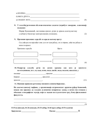 а) КОЛИБА ____________________________________________________________
б) МОГА ДРУГА ________________________________________________________
в) СВАКОГ ЛЕТА _______________________________________________________ (9)
8. У следећој реченици обележи именичке додатке (атрибуте заокружи, а апозицију
подвуци):
Марија Вукашиновић, наставница српског, јутрос је држала додатну наставу
у кабинету биологије заинтересованим ученицима. (2)
9. Препиши прилошке одредбе и одреди њихову врсту:
Сад дође ред на најмлађег сина да и он чува јабуку, он се оправи, дође под јабуку и
наместикревет.
Прилошка одредба Врста
(4)
10. Разврстај следеће речи по датим групама као што је започето:
петогодишњак, пет, са, сада, осми, онда, цвеће, вода, водени, школски, у
именице: ___________________________,придеви: ________________________,
бројеви: ________________________,предлози: ___________________________,
прилози: ________________________, (11)
11. Напиши правилно реченицу писаним словима ћирилице.
На калемегданској тврђави, у организацији астрономског друштва руђер бошковић,
имали смо прилику да гледамо делимично помрачење сунца, а затим смо отишли у
обилазак етнографског музеја, који се налази на студентском тргу, близу филолошког
факултета.
__________________________________________________________________________________
__________________________________________________________________________________
________________________________________________________________________________(2)
0-15 недовољан,16-24 довољан, 25-33 добар, 34-42 врло добар, 43-51 одличан
Број поена: ________________ Оцена: _________________________ 
 