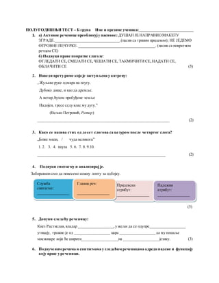 ПОЛУГОДИШЊИ ТЕСТ – Б група Име и презиме ученика:____________________________
1. а) Активне реченице преобликују пасивне: ДУШАН ЈЕ НАПРАВИОМАКЕТУ
ЗГРАДЕ._________________________________.(пасив са трпним придевом); НЕ ЈЕДЕМО
ОТРОВНЕ ПЕЧУРКЕ. _______________________________________. (пасив са повратном
речцом СЕ)
б) Подвуци праве повратне глаголе:
ОГЛЕДАТИ СЕ,СМЕЈАТИ СЕ,ЧЕШАТИ СЕ, ТАКМИЧИТИ СЕ,НАДАТИ СЕ,
ОБЛАЧИТИ СЕ (5)
2. Наведи врсту риме која је заступљена у катрену:
„Жуљаве руке одмара на плугу.
Дубоко дише, и као да дремље.
А ветар,ћухом пробуђене земље
Надојен, тресе седу влас му дугу.”
(Вељко Петровић, Ратар)
___________________________________________________________________ (2)
3. Како се назива стих од десет слогова са цезуром после четвртог слога?
„Боже мили, / чуда великога”
1. 2. 3. 4. пауза 5. 6. 7. 8. 9.10.
_________________________________________________________________ (2)
4. Подвуци синтагму и анализирај је.
Заборавили смо да понесемо кожну лопту за одбојку.
(5)(5 ( (
(5)
5. Допуни следећу реченицу:
Кнез Растислав,владар __________________,у жељи да се одупре__________________
утицају, тражио је од __________________ цара __________________ да му пошаље
мисионаре који ће ширити__________________на __________________ језику. (3)
6. Подвученим речима и синтагмама у следећим реченицама одреди падеже и функцију
коју врше у реченици.
Служба
синтагме:
________________
Придевски
атрибут:
________________
Падежни
атрибут:
________________
Главна реч:
________________
 