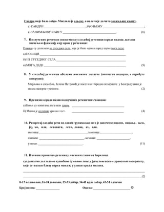 Сандри није било добро. Мислила је о њему, а желела је да чита занимљиву књигу.
а) САНДРИ ____________________________; б) О ЊЕМУ ____________________________;
в) ЗАНИМЉИВУ КЊИГУ ____________________________________. (6)
7. Подвученим речима и синтагмама у следећојреченици одреди падеже, њихова
значења и функцију коју врше у реченици:
Повици су долазили из суседног села,које је било одмах поред шуме мога деде.
а) ПОВИЦИ __________________________________________________________
б) ИЗ СУСЕДНОГ СЕЛА _______________________________________________
в) МОГА ДЕДЕ _______________________________________________________ (9)
8. У следећој реченици обележи именичке додатке (апозитив подвуци, а атрибуте
заокружи):
Марљива и способна, Јелена Петровић је посетила Народно позориште у Београду иако је
имала напорне тренинге. (2)
9. Прецизно одреди назив подвучених реченичних чланова:
а) Коњи су копитама изгазили траву. ___________________________________
б) Милан је одлично урадио тест. ___________________________________ (4)
10. Разврстај следеће речи по датим групама као што је започето: писати, писање, њен,
јој, ко, или, летовати, лето, ловац, ах, али.
именице:________________________________,заменице:_____________________,
глаголи: ______________________________, везници: ______________________,
узвици: ______________________________. (11)
11. Напиши правилно реченицу писаним словима ћирилице.
сутра идемо да гледамо нушићево сумњиво лице у југословенском драмском позоришту,
које се налази близу парка мањеж, у улици краља милана.
__________________________________________________________________________________
________________________________________________________________________________(2)
0-15 недовољан,16-24 довољан, 25-33 добар, 34-42 врло добар, 43-51 одличан
Број поена: ________________ Оцена: _________________________ 
 