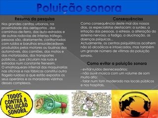 Poluição sonora Resumo da pesquisaConsequênciasComo consequência deste mal dos nossos dias, os especialistas destacam: a surdez, a irritação das pessoas, o «stress», a alteração do sistema nervoso, a fadiga, a alucinação, as doenças psíquicas...Actualmente, os centros psiquiátricos acolhem não só alcoólicos e intoxicados, mas também um grande número de vítimas da poluição sonora.Nos grandes centros urbanos, na proximidade dos aeroportos , dos caminhos-de-ferro, das auto-estradas e de outras rodovias de intenso tráfego, pessoas são, diariamente, confrontadas com ruídos e barulhos ensurdecedores produzidos pelos motores ou buzinas dos automóveis, dos camiões, das motos e das motorizadas, dos transportes públicos... que circulam nas ruas e estradas num constante frenesim.O «matraquear» infernal das maquinarias nas oficinas e nas fábricas constitui outro flagelo ruidoso a que estão expostos os seus operários e os moradores vizinhos desses complexos.Como evitar a poluição sonora- evitar ruídos desnecessários;- não ouvir música com um volume de som muito alto;- falar num tom moderado nos locais públicos e nos hospitais.