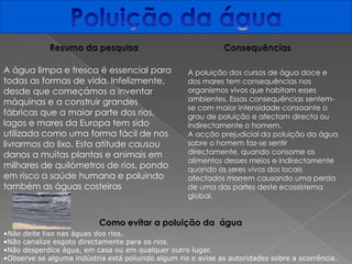 Poluição da águaResumo da pesquisaConsequênciasA água limpa e fresca é essencial para todas as formas de vida. Infelizmente, desde que começámos a inventar máquinas e a construir grandes fábricas que a maior parte dos rios, lagos e mares da Europa tem sido utilizada como uma forma fácil de nos livrarmos do lixo. Esta atitude causou danos a muitas plantas e animais em milhares de quilómetros de rios, pondo em risco a saúde humana e poluindo também as águas costeirasA poluição dos cursos de água doce e dos mares tem consequências nos organismos vivos que habitam esses ambientes. Essas consequências sentem-se com maior intensidade consoante o grau de poluição e afectam directa ou indirectamente o homem. A acção prejudicial da poluição da água sobre o homem faz-se sentir directamente, quando consome os alimentos desses meios e indirectamente quando os seres vivos dos locais afectados morrem causando uma perda de uma das partes deste ecossistema global.Como evitar a poluição da  água  Não deite lixo nas águas dos rios.