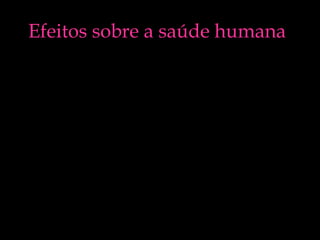 Efeitos sobre a saúde humana
• Sobre a saúde humana a poluição
atmosférica afecta o sistema respiratório
podendo agravar ou mesmo provocar
diversas doenças crónicas tais como a
asma, bronquite crónica, infecções nos
pulmões, enfisema pulmonar, doenças do
coração e cancro do pulmão.

 