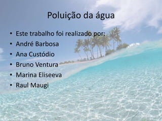 Poluição da água
• Este trabalho foi realizado por:
• André Barbosa
• Ana Custódio
• Bruno Ventura
• Marina Eliseeva
• Raul Maugi
 