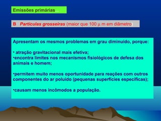 Emissões primárias...
B Partículas grosseiras (maior que 100 µ m em diâmetro)
Apresentam os mesmos problemas em grau diminuído, porque:
• atração gravitacional mais efetiva;
•encontra limites nos mecanismos fisiológicos de defesa dos
animais e homem;
•permitem muito menos oportunidade para reações com outros
componentes do ar poluído (pequenas superfícies específicas);
•causam menos incômodos a população.
 