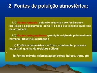 2. Fontes de poluição atmosférica:2. Fontes de poluição atmosférica:
•
2.1) Fontes naturais: poluição originada por fenômenos
biológicos e geoquímicos como é o caso das reações químicas
na atmosfera.
2.2) Fontes antropogênicas: poluição originada pela atividade
humana (industrial ou urbana):
a) Fontes estacionárias (ou fixas): combustão, processo
industrial, queima de resíduos sólidos.
•
b) Fontes móveis: veículos automotores, barcos, trens, etc.
 