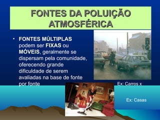 FONTES DA POLUIÇÃOFONTES DA POLUIÇÃO
ATMOSFÉRICAATMOSFÉRICA
• FONTES MÚLTIPLAS
podem ser FIXAS ou
MÓVEIS, geralmente se
dispersam pela comunidade,
oferecendo grande
dificuldade de serem
avaliadas na base de fonte
por fonte Ex: Carros x
Ex: Casas
 