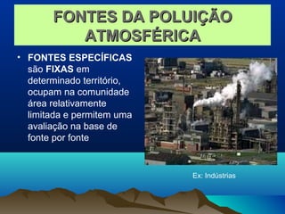 FONTES DA POLUIÇÃOFONTES DA POLUIÇÃO
ATMOSFÉRICAATMOSFÉRICA
• FONTES ESPECÍFICAS
são FIXAS em
determinado território,
ocupam na comunidade
área relativamente
limitada e permitem uma
avaliação na base de
fonte por fonte
Ex: Indústrias
 