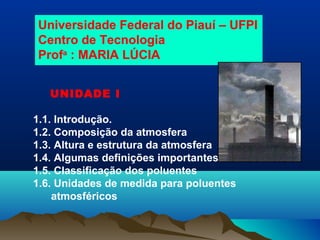 Universidade Federal do Piauí – UFPI
Centro de Tecnologia
Profa
: MARIA LÚCIA
UNIDADE I
1.1. Introdução.
1.2. Composição da atmosfera
1.3. Altura e estrutura da atmosfera
1.4. Algumas definições importantes
1.5. Classificação dos poluentes
1.6. Unidades de medida para poluentes
atmosféricos
 