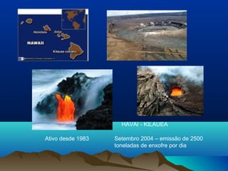 HAVAI - KILAUEA
Setembro 2004 – emissão de 2500
toneladas de enxofre por dia
Ativo desde 1983
 