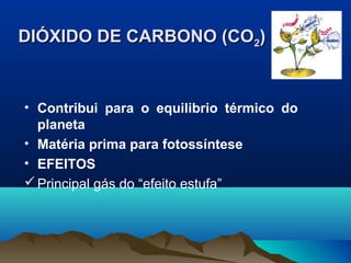 DIÓXIDO DE CARBONO (CODIÓXIDO DE CARBONO (CO22))
• Contribui para o equilibrio térmico do
planeta
• Matéria prima para fotossíntese
• EFEITOS
Principal gás do “efeito estufa”
 