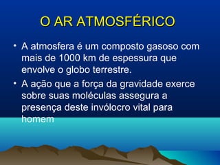 O AR ATMOSFÉRICOO AR ATMOSFÉRICO
• A atmosfera é um composto gasoso com
mais de 1000 km de espessura que
envolve o globo terrestre.
• A ação que a força da gravidade exerce
sobre suas moléculas assegura a
presença deste invólocro vital para
homem
 