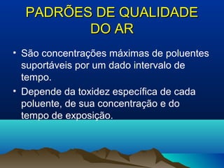 PADRÕES DE QUALIDADEPADRÕES DE QUALIDADE
DO ARDO AR
• São concentrações máximas de poluentes
suportáveis por um dado intervalo de
tempo.
• Depende da toxidez específica de cada
poluente, de sua concentração e do
tempo de exposição.
 