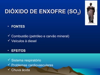 DIÓXIDO DE ENXOFRE (SODIÓXIDO DE ENXOFRE (SO22))
• FONTES
 Combustão (petróleo e carvão mineral)
 Veículos à diesel
• EFEITOS
 Sistema respiratório
 Problemas cardiovasculares
 Chuva ácida
 