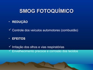 SMOG FOTOQUÍMICOSMOG FOTOQUÍMICO
• REDUÇÃO
 Controle dos veículos automotores (combustão)
• EFEITOS
 Irritação dos olhos e vias respiratórias
 Envelhecimento precoce e corrosão dos tecidos
 
