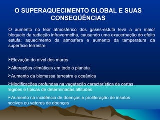 O SUPERAQUECIMENTO GLOBAL E SUAS
CONSEQÜÊNCIAS
O aumento no teor atmosférico dos gases-estufa leva a um maior
bloqueio da radiação infravermelha, causando uma exacerbação do efeito
estufa: aquecimento da atmosfera e aumento da temperatura da
superfície terrestre
Elevação do nível dos mares
Alterações climáticas em todo o planeta
Aumento da biomassa terrestre e oceânica
Modificações profundas na vegetação característica de certas
regiões e típicas de determinadas altitudes
Aumento na incidência de doenças e proliferação de insetos
nocivos ou vetores de doenças
 