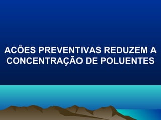 ACÕES PREVENTIVAS REDUZEM A
CONCENTRAÇÃO DE POLUENTES
 