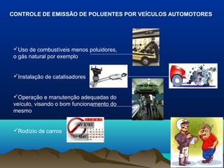 CONTROLE DE EMISSÃO DE POLUENTES POR VEÍCULOS AUTOMOTORES
Uso de combustíveis menos poluidores,
o gás natural por exemplo
Instalação de catalisadores
Operação e manutenção adequadas do
veículo, visando o bom funcionamento do
mesmo
Rodízio de carros
 