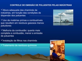 CONTROLE DE EMISSÃO DE POLUENTES PELAS INDÚSTRIAS
Altura adequada das chaminés de
indústrias, em função das condições de
dispersão dos poluentes
Uso de matérias primas e combustíveis
que resultem em resíduos gasosos menos
poluidores
Melhoria da combustão: quanto mais
completa a combustão, menor a emissão
de poluentes
Instalação de filtros nas chaminés
Tratamento de resíduos químicos
 