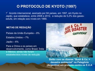 O PROTOCOLO DE KYOTO (1997)
 Acordo internacional, assinado por 84 países, em 1997, em Kyoto no
Japão, que estabelece, entre 2008 e 2012, a redução de 5,2% dos gases-
estufa, em relação aos níveis em 1990.
METAS DE REDUÇÃO
Países da União Européia – 8%
Estados Unidos – 7%
Japão – 6%
Para a China e os países em
desenvolvimento, como Brasil, Índia
e México, ainda não foram
estabelecidos níveis de redução
Balão com os dizeres “Bush & Co. =
desastre ambiental” na Patagônia
(Argentina) em protesto contra os E.U.A
 