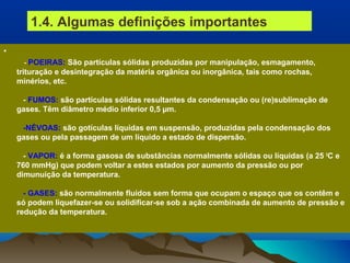 •
- POEIRAS: São partículas sólidas produzidas por manipulação, esmagamento,
trituração e desintegração da matéria orgânica ou inorgânica, tais como rochas,
minérios, etc.
- FUMOS: são partículas sólidas resultantes da condensação ou (re)sublimação de
gases. Têm diâmetro médio inferior 0,5 µm.
-NÉVOAS: são gotículas líquidas em suspensão, produzidas pela condensação dos
gases ou pela passagem de um líquido a estado de dispersão.
- VAPOR: é a forma gasosa de substâncias normalmente sólidas ou líquidas (a 25 0
C e
760 mmHg) que podem voltar a estes estados por aumento da pressão ou por
dimunuição da temperatura.
- GASES: são normalmente fluidos sem forma que ocupam o espaço que os contêm e
só podem liquefazer-se ou solidificar-se sob a ação combinada de aumento de pressão e
redução da temperatura.
1.4. Algumas definições importantes
 