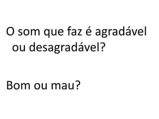 O som que faz é agradável ou desagradável?Bom ou mau?