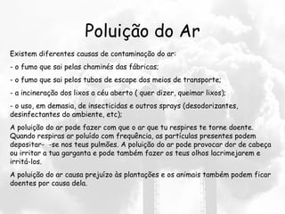 Poluição do Ar Existem diferentes causas de contaminação do ar: - o fumo que sai pelas chaminés das fábricas; - o fumo que sai pelos tubos de escape dos meios de transporte; - a incineração dos lixos a céu aberto ( quer dizer, queimar lixos);  - o uso, em demasia, de insecticidas e outros sprays (desodorizantes, desinfectantes do ambiente, etc);  A poluição do ar pode fazer com que o ar que tu respires te torne doente. Quando respiras ar poluído com frequência, as partículas presentes podem depositar-  -se nos teus pulmões. A poluição do ar pode provocar dor de cabeça ou irritar a tua garganta e pode também fazer os teus olhos lacrimejarem e irritá-los. A poluição do ar causa prejuízo às plantações e os animais também podem ficar doentes por causa dela. 